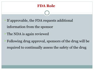 FDA Role
If approvable, the FDA requests additional
information from the sponsor
The NDA is again reviewed
Following drug approval, sponsors of the drug will be
required to continually assess the safety of the drug
 