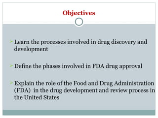 Objectives
Learn the processes involved in drug discovery and
development
Define the phases involved in FDA drug approval
Explain the role of the Food and Drug Administration
(FDA) in the drug development and review process in
the United States
 