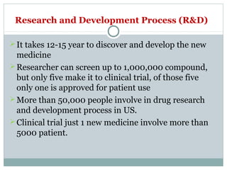 Research and Development Process (R&D)
It takes 12-15 year to discover and develop the new
medicine
Researcher can screen up to 1,000,000 compound,
but only five make it to clinical trial, of those five
only one is approved for patient use
More than 50,000 people involve in drug research
and development process in US.
Clinical trial just 1 new medicine involve more than
5000 patient.
 