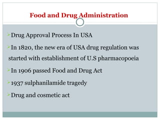 Food and Drug Administration
Drug Approval Process In USA
In 1820, the new era of USA drug regulation was
started with establishment of U.S pharmacopoeia
In 1906 passed Food and Drug Act
1937 sulphanilamide tragedy
Drug and cosmetic act
 