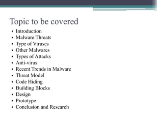 Topic to be covered
•
•
•
•
•
•
•
•
•
•
•
•
•

Introduction
Malware Threats
Type of Viruses
Other Malwares
Types of Attacks
Anti-virus
Recent Trends in Malware
Threat Model
Code Hiding
Building Blocks
Design
Prototype
Conclusion and Research

 