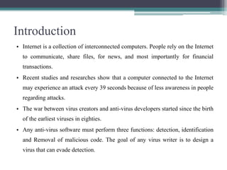 Introduction
• Internet is a collection of interconnected computers. People rely on the Internet
to communicate, share files, for news, and most importantly for financial
transactions.
• Recent studies and researches show that a computer connected to the Internet
may experience an attack every 39 seconds because of less awareness in people

regarding attacks.
• The war between virus creators and anti-virus developers started since the birth
of the earliest viruses in eighties.
• Any anti-virus software must perform three functions: detection, identification
and Removal of malicious code. The goal of any virus writer is to design a
virus that can evade detection.

 