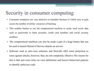 Security in consumer computing
• Consumer computers are very attractive to intruders because it’s fairly easy to gain
access by number of online resources of hacking.
• This enables hacker to use the compromised machine to easily steal secret data
such as passwords to bank accounts, credit card numbers and social security
numbers.

• The compromised machines can also be made a part of a huge botnet that can
be used to launch Denial of Service attacks on servers.
• Software such as anti-virus solutions and firewalls offer some protection to
users against attacks, however, they are not completely effective.The reason for
this is that anti-virus relies on virus definitions and known behavioral patterns
to identify malicious code.

 