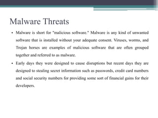 Malware Threats
• Malware is short for "malicious software." Malware is any kind of unwanted
software that is installed without your adequate consent. Viruses, worms, and
Trojan horses are examples of malicious software that are often grouped
together and referred to as malware.
• Early days they were designed to cause disruptions but recent days they are
designed to stealing secret information such as passwords, credit card numbers
and social security numbers for providing some sort of financial gains for their
developers.

 