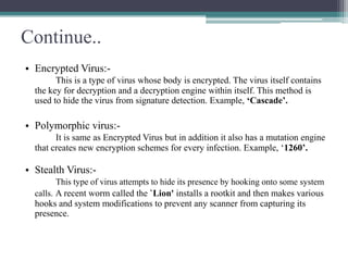 Continue..
• Encrypted Virus:This is a type of virus whose body is encrypted. The virus itself contains
the key for decryption and a decryption engine within itself. This method is
used to hide the virus from signature detection. Example, ‘Cascade’.

• Polymorphic virus:It is same as Encrypted Virus but in addition it also has a mutation engine
that creates new encryption schemes for every infection. Example, ‘1260’.

• Stealth Virus:This type of virus attempts to hide its presence by hooking onto some system
calls. A recent worm called the `Lion' installs a rootkit and then makes various

hooks and system modifications to prevent any scanner from capturing its
presence.

 