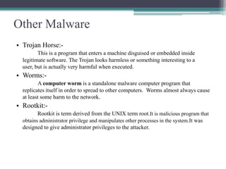 Other Malware
• Trojan Horse:This is a program that enters a machine disguised or embedded inside
legitimate software. The Trojan looks harmless or something interesting to a
user, but is actually very harmful when executed.

• Worms:A computer worm is a standalone malware computer program that
replicates itself in order to spread to other computers. Worms almost always cause
at least some harm to the network.

• Rootkit:Rootkit is term derived from the UNIX term root.It is malicious program that
obtains administrator privilege and manipulates other processes in the system.It was
designed to give administrator privileges to the attacker.

 