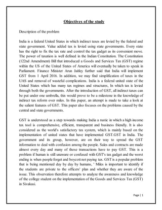 Page | 1
Objectives of the study
Description of the problem
India is a federal United States in which indirect taxes are levied by the federal and
state government. Value added tax is levied using state governments. Every state
has the right to fix the tax rate and control the tax gadget as its convenient move.
The power of taxation is well defined in the Indian Constitution. The Constitution
(122nd Amendment) Bill that introduced a Goods and Services Tax (GST) regime
within the US of the United States of America will eventually be taken to speak in
Parliament. Finance Minister Arun Jaitley further said that India will implement
GST from 1 April 2016. In addition, we may find simplification of taxes in the
UAS and removal of wasteful complications. India is a federal united state of the
United States which has many tax regimes and structures, In which tax is levied
through both the governments. After the introduction of GST, all indirect taxes can
be put under one umbrella, this would prove to be a milestone in the knowledge of
indirect tax reform over miles. In this paper, an attempt is made to take a look at
the salient features of GST. This paper also focuses on the problems caused by the
central and state governments.
GST is understood as a step towards making India a rustic in which a high income
tax tool is comprehensive, efficient, transparent and business friendly. It is also
considered as the world's satisfactory tax system, which is mainly based on the
implementation of united states that have implemented GST.GST in India. The
government and its group, however, are on their way to spread the GST
information to deal with confusion among the people. Sales and contracts are made
almost every day and many of those transactions have to pay GST. This is a
problem if human is still unaware or confused with GST's tax gadget and the worst
ending is when people forget and boycottnot paying tax. GST is a popular problem
that is being mentioned day by day by humans, ' Miles is important to identify if
the students are private to the officers' plan and whether they are aware of the
issue. This observation therefore attempts to analyze the awareness and knowledge
of the college student on the implementation of the Goods and Services Tax (GST)
in Sivakasi.
 