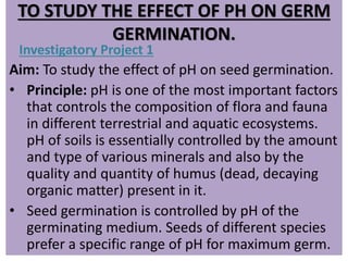 TO STUDY THE EFFECT OF PH ON GERM
GERMINATION.
Investigatory Project 1
Aim: To study the effect of pH on seed germination.
• Principle: pH is one of the most important factors
that controls the composition of flora and fauna
in different terrestrial and aquatic ecosystems.
pH of soils is essentially controlled by the amount
and type of various minerals and also by the
quality and quantity of humus (dead, decaying
organic matter) present in it.
• Seed germination is controlled by pH of the
germinating medium. Seeds of different species
prefer a specific range of pH for maximum germ.
 