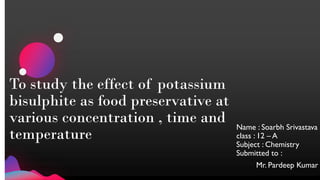 To study the effect of potassium
bisulphite as food preservative at
various concentration , time and
temperature
Name : Soarbh Srivastava
class : 12 – A
Subject : Chemistry
Submitted to :
Mr. Pardeep Kumar
 