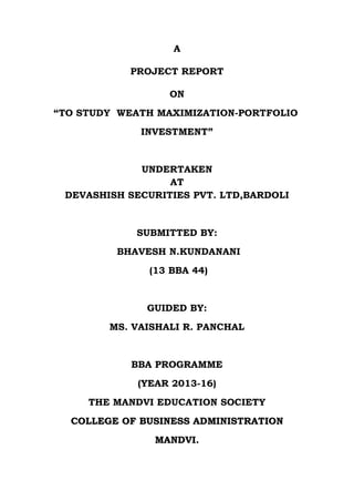 A
PROJECT REPORT
ON
“TO STUDY WEATH MAXIMIZATION-PORTFOLIO
INVESTMENT”
UNDERTAKEN
AT
DEVASHISH SECURITIES PVT. LTD,BARDOLI
SUBMITTED BY:
BHAVESH N.KUNDANANI
(13 BBA 44)
GUIDED BY:
MS. VAISHALI R. PANCHAL
BBA PROGRAMME
(YEAR 2013-16)
THE MANDVI EDUCATION SOCIETY
CCOOLLLLEEGGEE OOFF BBUUSSIINNEESSSS AADDMMIINNIISSTTRRAATTIIOONN
MMAANNDDVVII..
 
