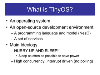 What is TinyOS?
• An operating system
• An open-source development environment
  – A programming language and model (NesC)
  – A set of services
• Main Ideology
  – HURRY UP AND SLEEP!!
    • Sleep as often as possible to save power
  – High concurrency, interrupt driven (no polling)
 