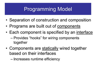 Programming Model
• Separation of construction and composition
• Programs are built out of components
• Each component is specified by an interface
  – Provides “hooks” for wiring components
    together
• Components are statically wired together
  based on their interfaces
  – Increases runtime efficiency
 