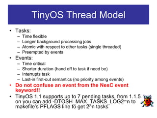 TinyOS Thread Model
• Tasks:
   –   Time flexible
   –   Longer background processing jobs
   –   Atomic with respect to other tasks (single threaded)
   –   Preempted by events
• Events:
   –   Time critical
   –   Shorter duration (hand off to task if need be)
   –   Interrupts task
   –   Last-in first-out semantics (no priority among events)
• Do not confuse an event from the NesC event
  keyword!!
• TinyOS 1.1 supports up to 7 pending tasks, from 1.1.5
  on you can add -DTOSH_MAX_TASKS_LOG2=n to
  makefile’s PFLAGS line to get 2^n tasks
 