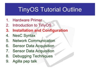 TinyOS Tutorial Outline
1.   Hardware Primer
2.   Introduction to TinyOS
3.   Installation and Configuration
4.   NesC Syntax
5.   Network Communication
6.   Sensor Data Acquisition
7.   Sensor Data Acquisition
8.   Debugging Techniques
9.   Agilla pep talk
 