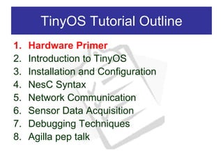TinyOS Tutorial Outline
1.   Hardware Primer
2.   Introduction to TinyOS
3.   Installation and Configuration
4.   NesC Syntax
5.   Network Communication
6.   Sensor Data Acquisition
7.   Debugging Techniques
8.   Agilla pep talk
 