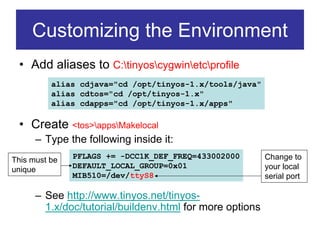 Customizing the Environment
 • Add aliases to C:tinyoscygwinetcprofile
          alias cdjava="cd /opt/tinyos-1.x/tools/java"
          alias cdtos="cd /opt/tinyos-1.x"
          alias cdapps="cd /opt/tinyos-1.x/apps"

 • Create <tos>appsMakelocal
      – Type the following inside it:
This must be   PFLAGS += -DCC1K_DEF_FREQ=433002000        Change to
unique         DEFAULT_LOCAL_GROUP=0x01                   your local
               MIB510=/dev/ttyS8                          serial port

      – See http://www.tinyos.net/tinyos-
        1.x/doc/tutorial/buildenv.html for more options
 