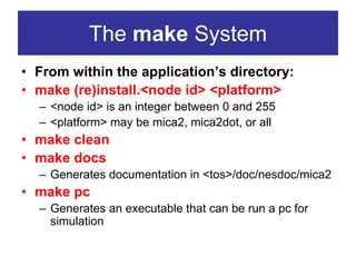 The make System
• From within the application’s directory:
• make (re)install.<node id> <platform>
  – <node id> is an integer between 0 and 255
  – <platform> may be mica2, mica2dot, or all
• make clean
• make docs
  – Generates documentation in <tos>/doc/nesdoc/mica2
• make pc
  – Generates an executable that can be run a pc for
    simulation
 
