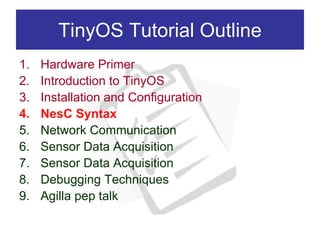 TinyOS Tutorial Outline
1.   Hardware Primer
2.   Introduction to TinyOS
3.   Installation and Configuration
4.   NesC Syntax
5.   Network Communication
6.   Sensor Data Acquisition
7.   Sensor Data Acquisition
8.   Debugging Techniques
9.   Agilla pep talk
 