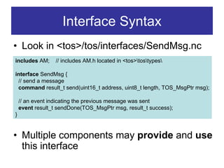 Interface Syntax
• Look in <tos>/tos/interfaces/SendMsg.nc
includes AM;       // includes AM.h located in <tos>tostypes

interface SendMsg {
 // send a message
 command result_t send(uint16_t address, uint8_t length, TOS_MsgPtr msg);

     // an event indicating the previous message was sent
     event result_t sendDone(TOS_MsgPtr msg, result_t success);
•}

• Multiple components may provide and use
  this interface
 