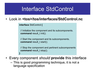 Interface StdControl
• Look in <tos>/tos/interfaces/StdControl.nc
        interface StdControl {

            // Initialize the component and its subcomponents.
            command result_t init();

            // Start the component and its subcomponents.
            command result_t start();

            // Stop the component and pertinent subcomponents
            command result_t stop();
        }

• Every component should provide this interface
  – This is good programming technique, it is not a
    language specification
 