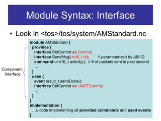 Module Syntax: Interface
   • Look in <tos>/tos/system/AMStandard.nc
             module AMStandard {
               provides {
                 interface StdControl as Control;
                 interface SendMsg[uint8_t id];      // parameterized by AM ID
                 command uint16_t activity(); // # of packets sent in past second
                 …
Component
               }
 Interface
               uses {
                 event result_t sendDone();
                 interface StdControl as UARTControl;
                 …
               }
             }
             implementation {
               …// code implementing all provided commands and used events
             }
 