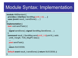 Module Syntax: Implementation
module AMStandard {
  provides { interface SendMsg[uint8_t id]; … }
  uses {event result_t sendDone(); … }
}
implementation {
  task void sendTask() {
    …
    signal sendDone(); signal SendMsg.SendDone(….);
  }
  command result_t SendMsg.send[uint8_t id](uint16_t addr,
    uint8_t length, TOS_MsgPtr data) {
    …
    post sendTask();
    …
    return SUCCESS;
  }
  default event result_t sendDone() { return SUCCESS; }
}
 