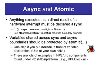 Async and Atomic
• Anything executed as a direct result of a
  hardware interrupt must be declared async
  – E.g., async command result_t cmdName(…)
  – See <tos>/tos/system/TimerM.nc for cross-boundary example

• Variables shared across sync and async
  boundaries should be protected by atomic{…}
  – Can skip if you put norace in front of variable
    declaration (Use at your own risk!!)
  – There are lots of examples in HPL*.nc components
    found under <tos>/tos/platform (e.g., HPLClock.nc)
 