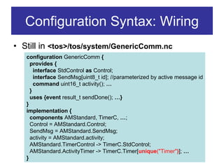 Configuration Syntax: Wiring
• Still in <tos>/tos/system/GenericComm.nc
   configuration GenericComm {
     provides {
       interface StdControl as Control;
       interface SendMsg[uint8_t id]; //parameterized by active message id
       command uint16_t activity(); …
     }
     uses {event result_t sendDone(); …}
   }
   implementation {
     components AMStandard, TimerC, …;
     Control = AMStandard.Control;
     SendMsg = AMStandard.SendMsg;
     activity = AMStandard.activity;
     AMStandard.TimerControl -> TimerC.StdControl;
     AMStandard.ActivityTimer -> TimerC.Timer[unique("Timer")]; …
   }
 