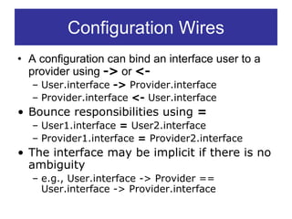 Configuration Wires
• A configuration can bind an interface user to a
  provider using -> or <-
  – User.interface -> Provider.interface
  – Provider.interface <- User.interface
• Bounce responsibilities using =
  – User1.interface = User2.interface
  – Provider1.interface = Provider2.interface
• The interface may be implicit if there is no
  ambiguity
  – e.g., User.interface -> Provider ==
    User.interface -> Provider.interface
 