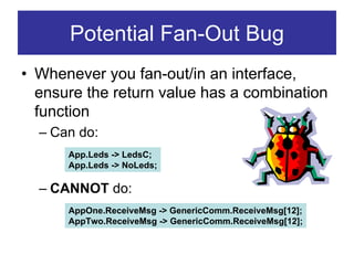 Potential Fan-Out Bug
• Whenever you fan-out/in an interface,
  ensure the return value has a combination
  function
  – Can do:
      App.Leds -> LedsC;
      App.Leds -> NoLeds;

  – CANNOT do:
      AppOne.ReceiveMsg -> GenericComm.ReceiveMsg[12];
      AppTwo.ReceiveMsg -> GenericComm.ReceiveMsg[12];
 