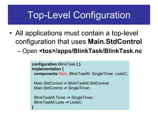 Top-Level Configuration
• All applications must contain a top-level
  configuration that uses Main.StdControl
  – Open <tos>/apps/BlinkTask/BlinkTask.nc

       configuration BlinkTask { }
       implementation {
        components Main, BlinkTaskM, SingleTimer, LedsC;

           Main.StdControl -> BlinkTaskM.StdControl;
           Main.StdControl -> SingleTimer;

           BlinkTaskM.Timer -> SingleTimer;
           BlinkTaskM.Leds -> LedsC;
       }
 