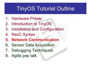 TinyOS Tutorial Outline
1.   Hardware Primer
2.   Introduction to TinyOS
3.   Installation and Configuration
4.   NesC Syntax
5.   Network Communication
6.   Sensor Data Acquisition
7.   Debugging Techniques
8.   Agilla pep talk
 