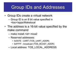 Group IDs and Addresses
• Group IDs create a virtual network
  – Group ID is an 8 bit value specified in
    <tos>/apps/Makelocal
• The address is a 16-bit value specified by the
  make command
  – make install.<id> mica2
  – Reserved addresses:
     • 0x007E - UART (TOS_UART_ADDR)
     • 0xFFFF - broadcast (TOS_BCAST_ADDR)
  – Local address: TOS_LOCAL_ADDRESS
 