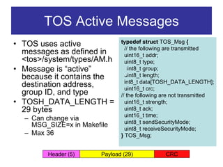 TOS Active Messages
• TOS uses active              typedef struct TOS_Msg {
                                 // the following are transmitted
  messages as defined in         uint16_t addr;
  <tos>/system/types/AM.h        uint8_t type;
• Message is “active”            uint8_t group;
  because it contains the        uint8_t length;
                                 int8_t data[TOSH_DATA_LENGTH];
  destination address,           uint16_t crc;
  group ID, and type           // the following are not transmitted
• TOSH_DATA_LENGTH =             uint16_t strength;
  29 bytes                       uint8_t ack;
                                 uint16_t time;
  – Can change via
                                 uint8_t sendSecurityMode;
    MSG_SIZE=x in Makefile
                                 uint8_t receiveSecurityMode;
  – Max 36                     } TOS_Msg;


        Header (5)      Payload (29)            CRC
 