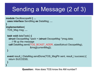 Sending a Message (2 of 3)
module OscilloscopeM { …
  uses interface SendMsg as DataMsg; …
}
implementation{
  TOS_Msg msg; …

    task void dataTask() {
      struct OscopeMsg *pack = (struct OscopeMsg *)msg.data;
      … // fill up the message
      call DataMsg.send(TOS_BCAST_ADDR, sizeof(struct OscopeMsg),
                           &msg[currentMsg]);
    }

    event result_t DataMsg.sendDone(TOS_MsgPtr sent, result_t success) {
      return SUCCESS;
    }
}
                Question: How does TOS know the AM number?
 