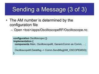 Sending a Message (3 of 3)
• The AM number is determined by the
  configuration file
  – Open <tos>/apps/OscilloscopeRF/Oscilloscope.nc

   configuration Oscilloscope { }
   implementation {
     components Main, OscilloscopeM, GenericComm as Comm, …;
     …
     OscilloscopeM.DataMsg -> Comm.SendMsg[AM_OSCOPEMSG];
   }
 