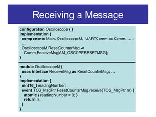 Receiving a Message
configuration Oscilloscope { }
implementation {
  components Main, OscilloscopeM, UARTComm as Comm, ….;
  …
  OscilloscopeM.ResetCounterMsg ->
   Comm.ReceiveMsg[AM_OSCOPERESETMSG];
}

module OscilloscopeM {
  uses interface ReceiveMsg as ResetCounterMsg; …
}
implementation {
  uint16_t readingNumber;
  event TOS_MsgPtr ResetCounterMsg.receive(TOS_MsgPtr m) {
    atomic { readingNumber = 0; }
    return m;
  }
}
 