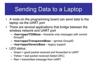 Sending Data to a Laptop
• A mote on the programming board can send data to the
  laptop via the UART port
• There are several applications that bridge between the
  wireless network and UART port
   – <tos>/apps/TOSBase – forwards only messages with correct
     GroupID
   – <tos>/apps/TransparentBase – ignores GroupID
   – <tos>/apps/GenericBase – legacy support
• LED status:
   – Green = good packet received and forwarded to UART
   – Yellow = bad packet received (failed CRC)
   – Red = transmitted message from UART
 
