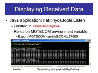 Displaying Received Data
• Java application: net.tinyos.tools.Listen
  – Located in <tos>/tools/java/
  – Relies on MOTECOM environment variable
     • Export MOTECOM=serial@COMx:57600




   header       OscopeMsg data payload (Big Endian)
 