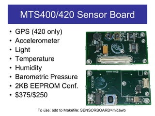 MTS400/420 Sensor Board
•   GPS (420 only)
•   Accelerometer
•   Light
•   Temperature
•   Humidity
•   Barometric Pressure
•   2KB EEPROM Conf.
•   $375/$250

          To use, add to Makefile: SENSORBOARD=micawb
 
