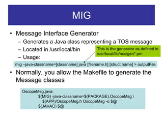 MIG
• Message Interface Generator
  – Generates a Java class representing a TOS message
  – Located in /usr/local/bin    This is the generator as defined in
                                 /usr/local/lib/ncc/gen*.pm
  – Usage:
 mig –java-classname=[classname] java [filename.h] [struct name] > outputFile

• Normally, you allow the Makefile to generate the
  Message classes
    OscopeMsg.java:
           $(MIG) -java-classname=$(PACKAGE).OscopeMsg 
             $(APP)/OscopeMsg.h OscopeMsg -o $@
           $(JAVAC) $@
 
