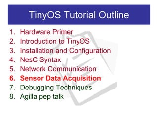 TinyOS Tutorial Outline
1.   Hardware Primer
2.   Introduction to TinyOS
3.   Installation and Configuration
4.   NesC Syntax
5.   Network Communication
6.   Sensor Data Acquisition
7.   Debugging Techniques
8.   Agilla pep talk
 