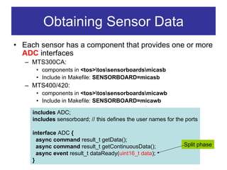 Obtaining Sensor Data
• Each sensor has a component that provides one or more
  ADC interfaces
   – MTS300CA:
      • components in <tos>tossensorboardsmicasb
      • Include in Makefile: SENSORBOARD=micasb
   – MTS400/420:
      • components in <tos>tossensorboardsmicawb
      • Include in Makefile: SENSORBOARD=micawb

     includes ADC;
     includes sensorboard; // this defines the user names for the ports

     interface ADC {
       async command result_t getData();
       async command result_t getContinuousData();               Split phase
       async event result_t dataReady(uint16_t data);
     }
 