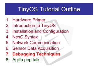 TinyOS Tutorial Outline
1.   Hardware Primer
2.   Introduction to TinyOS
3.   Installation and Configuration
4.   NesC Syntax
5.   Network Communication
6.   Sensor Data Acquisition
7.   Debugging Techniques
8.   Agilla pep talk
 