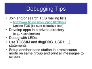 Debugging Tips
• Join and/or search TOS mailing lists
  – http://www.tinyos.net/support.html#lists
  – Update TOS (be sure to backup /opt)
• Develop apps in a private directory
  – (e.g., <tos>/broken)
• Debug with LEDs
• Use TOSSIM and dbg(DBG_USR1,…)
  statements
• Setup another base station in promiscuous
  mode on same group and print all messages to
  screen
 
