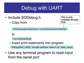 Debug with UART
• Include SODebug.h                                      This is only
                                                         available through
  – Copy from                                            CVS


    C:tinyoscygwinopttinyos-1.xcontribxbowtosinterfaces

    to
    <tos>/tos/interfaces

  – Insert print statements into program
   SODbg(DBG_USR2, "AccelM: setDone: state %i n", state_accel);

• Use any terminal program to read input
  from the serial port
 