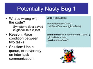 Potentially Nasty Bug 1
• What’s wrong with         uint8_t globalData;

  the code?                 task void processData() {
  – Symptom: data saved       call SendData.send(globalData);
                            }
    in globalData is lost
• Reason: Race              command result_t Foo.bar(uint8_t data) {
                              globalData = data;
  condition between           post processData();
  two tasks                 }
• Solution: Use a
  queue, or never rely
  on inter-task
  communication
 