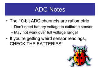ADC Notes
• The 10-bit ADC channels are ratiometric
  – Don’t need battery voltage to calibrate sensor
  – May not work over full voltage range!
• If you’re getting weird sensor readings,
  CHECK THE BATTERIES!
 