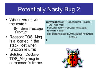 Potentially Nasty Bug 2
• What’s wrong with     command result_t Foo.bar(uint8_t data) {
  the code?               TOS_Msg msg;
  – Symptom: message      FooData* foo = (FooData*)msg.data;
                          foo.data = data;
    is corrupt            call SendMsg.send(0x01, sizeof(FooData),
• Reason: TOS_Msg                            &msg);
                        }
  is allocated in the
  stack, lost when
  function returns
• Solution: Declare
  TOS_Msg msg in
  component’s frame.
 