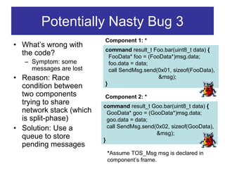 Potentially Nasty Bug 3
                         Component 1: *
• What’s wrong with
                         command result_t Foo.bar(uint8_t data) {
  the code?                FooData* foo = (FooData*)msg.data;
   – Symptom: some         foo.data = data;
     messages are lost     call SendMsg.send(0x01, sizeof(FooData),
• Reason: Race                                &msg);
  condition between      }
  two components         Component 2: *
  trying to share        command result_t Goo.bar(uint8_t data) {
  network stack (which     GooData* goo = (GooData*)msg.data;
  is split-phase)          goo.data = data;
• Solution: Use a          call SendMsg.send(0x02, sizeof(GooData),
                                             &msg);
  queue to store         }
  pending messages
                          *Assume TOS_Msg msg is declared in
                          component’s frame.
 